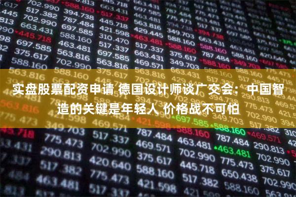 实盘股票配资申请 德国设计师谈广交会：中国智造的关键是年轻人 价格战不可怕