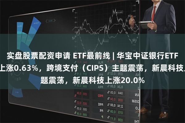 实盘股票配资申请 ETF最前线 | 华宝中证银行ETF(512800)上涨0.63%，跨境支付（CIPS）主题震荡，新晨科技上涨20.0%
