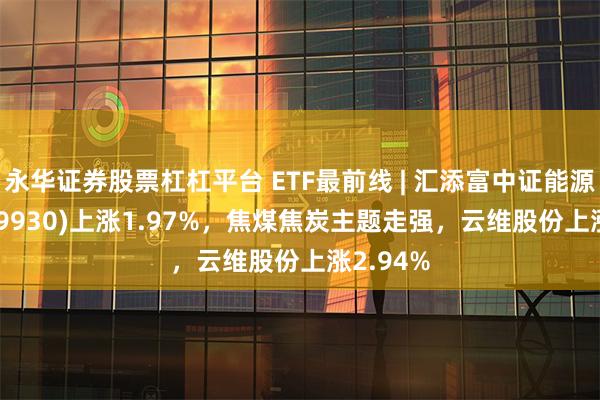 永华证券股票杠杠平台 ETF最前线 | 汇添富中证能源ETF(159930)上涨1.97%，焦煤焦炭主题走强，云维股份上涨2.94%
