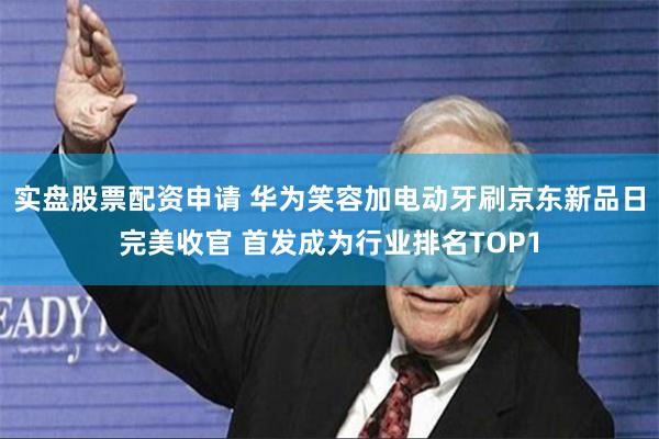实盘股票配资申请 华为笑容加电动牙刷京东新品日完美收官 首发成为行业排名TOP1