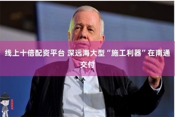 线上十倍配资平台 深远海大型“施工利器”在南通交付