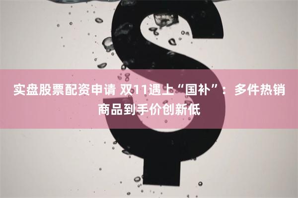 实盘股票配资申请 双11遇上“国补”：多件热销商品到手价创新低