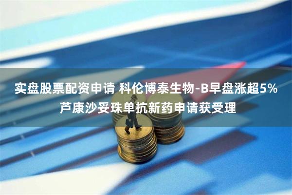 实盘股票配资申请 科伦博泰生物-B早盘涨超5% 芦康沙妥珠单抗新药申请获受理