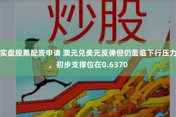 实盘股票配资申请 澳元兑美元反弹但仍面临下行压力，初步支撑位在0.6370