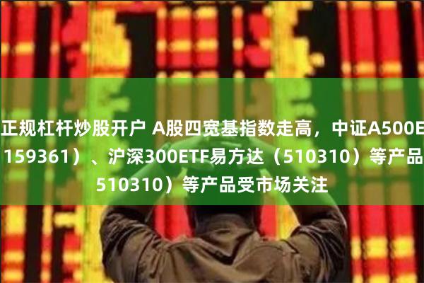 正规杠杆炒股开户 A股四宽基指数走高，中证A500ETF易方达（159361）、沪深300ETF易方达（510310）等产品受市场关注