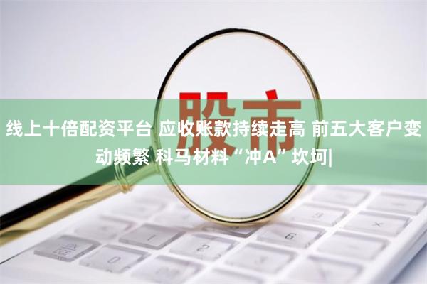 线上十倍配资平台 应收账款持续走高 前五大客户变动频繁 科马材料“冲A”坎坷|