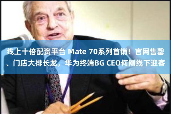 线上十倍配资平台 Mate 70系列首销！官网售罄、门店大排长龙，华为终端BG CEO何刚线下迎客