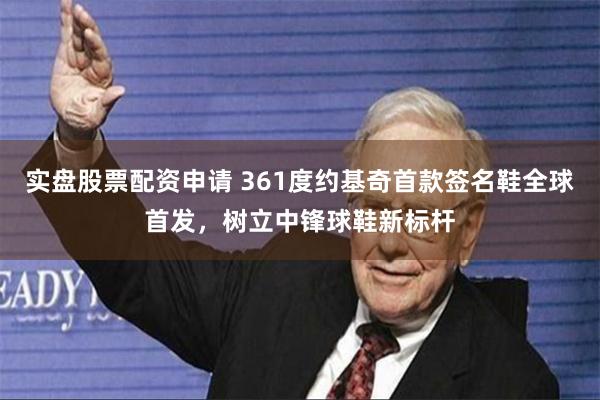 实盘股票配资申请 361度约基奇首款签名鞋全球首发，树立中锋球鞋新标杆