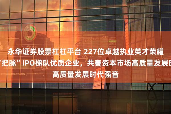 永华证券股票杠杠平台 227位卓越执业英才荣耀加冕，“把脉”IPO梯队优质企业，共奏资本市场高质量发展时代强音