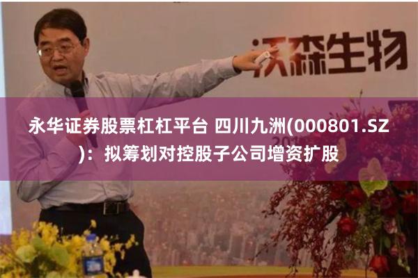 永华证券股票杠杠平台 四川九洲(000801.SZ)：拟筹划对控股子公司增资扩股