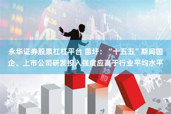 永华证券股票杠杠平台 苗圩：“十五五”期间国企、上市公司研发投入强度应高于行业平均水平