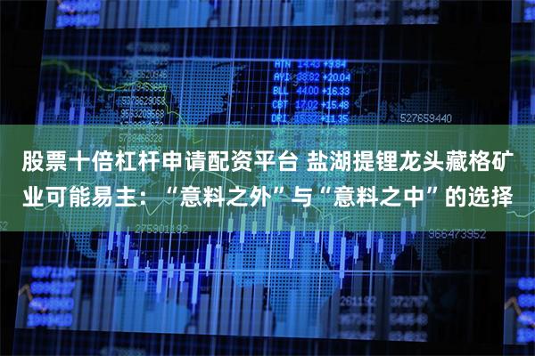 股票十倍杠杆申请配资平台 盐湖提锂龙头藏格矿业可能易主：“意料之外”与“意料之中”的选择